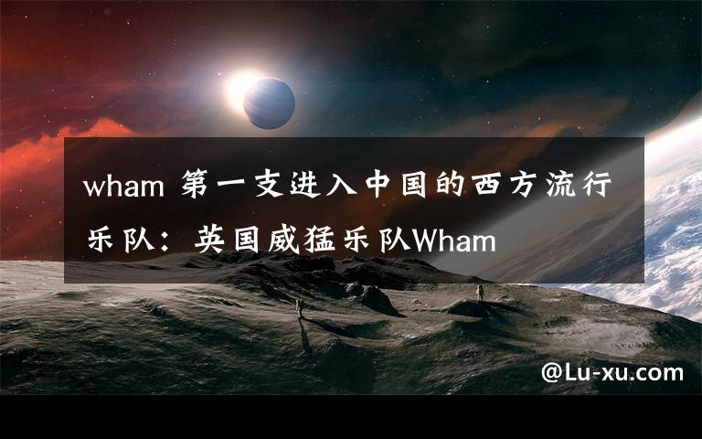 wham 第一支进入中国的西方流行乐队:英国威猛乐队Wham