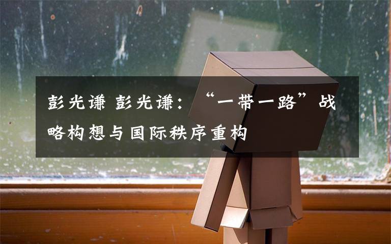 彭光谦 彭光谦:“一带一路”战略构想与国际秩序重构