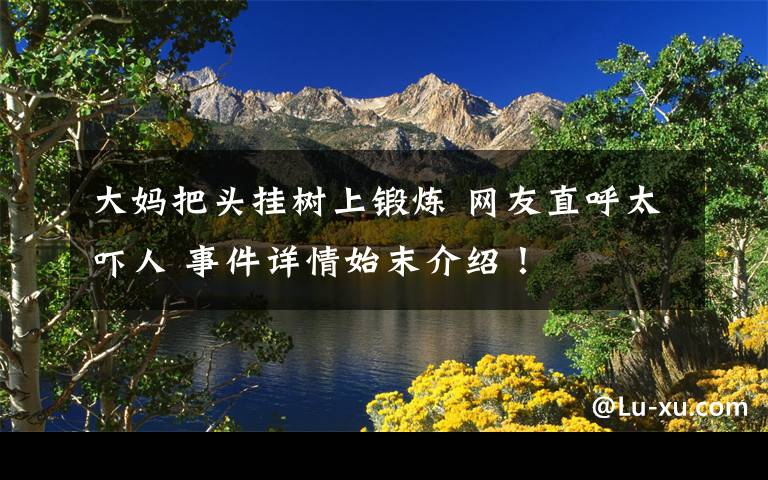 大妈把头挂树上锻炼 网友直呼太吓人 事件详情始末介绍!