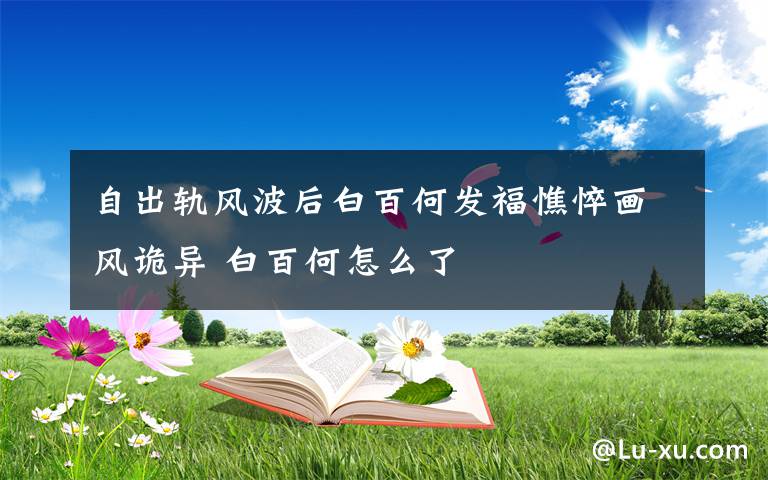 自出轨风波后白百何发福憔悴画风诡异 白百何怎么了