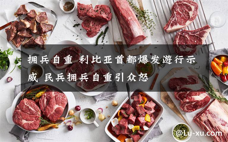 拥兵自重 利比亚首都爆发游行示威 民兵拥兵自重引众怒