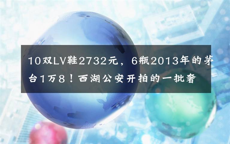 10双LV鞋2732元,6瓶2013年的茅台1万8!西湖公安开拍的一批奢侈品,主人是他们……