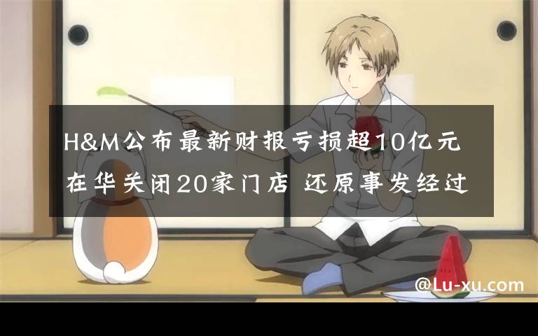 H&M公布最新财报亏损超10亿元 在华关闭20家门店 还原事发经过及背后真相!