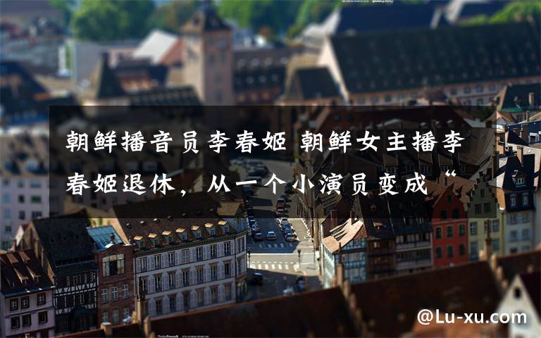 朝鲜播音员李春姬 朝鲜女主播李春姬退休,从一个小演员变成“国宝级”主持