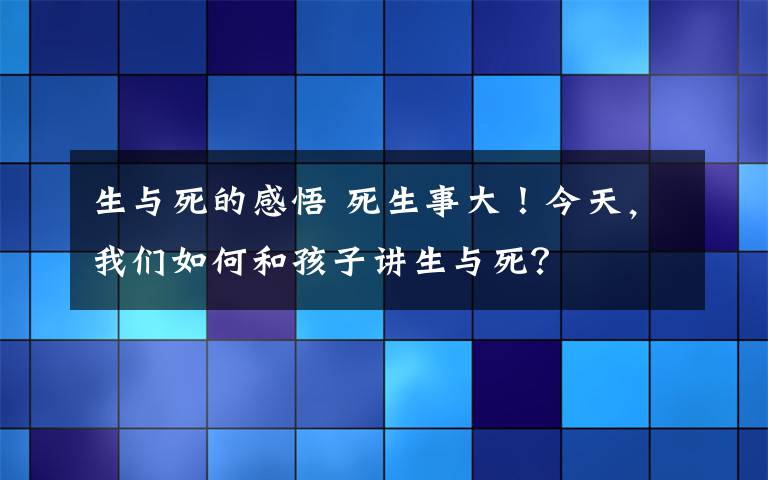 生与死的感悟 死生事大!今天,我们如何和孩子讲生与死?