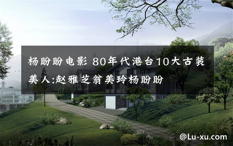 杨盼盼电影 80年代港台10大古装美人:赵雅芝翁美玲杨盼盼