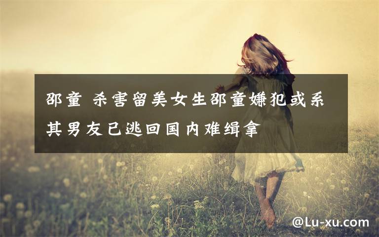 邵童 杀害留美女生邵童嫌犯或系其男友已逃回国内难缉拿