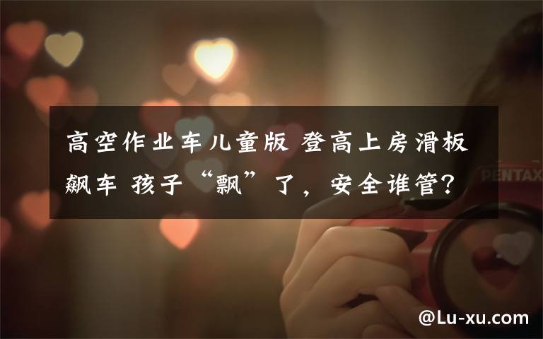 高空作业车儿童版 登高上房滑板飙车 孩子“飘”了,安全谁管?