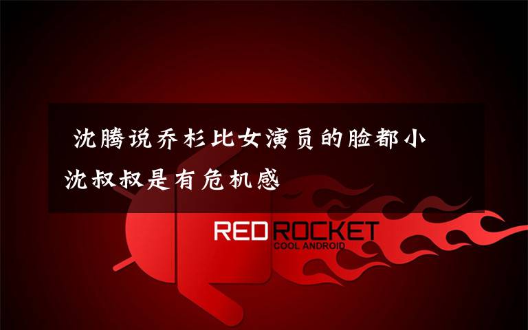 沈腾说乔杉比女演员的脸都小 沈叔叔是有危机感