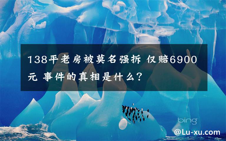 138平老房被莫名强拆 仅赔6900元 事件的真相是什么?