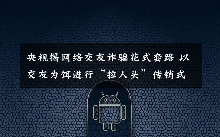 央视揭网络交友诈骗花式套路 以交友为饵进行“拉人头”传销式诈骗 具体是什么情况？