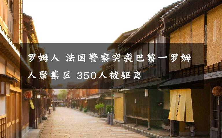 罗姆人 法国警察突袭巴黎一罗姆人聚集区 350人被驱离