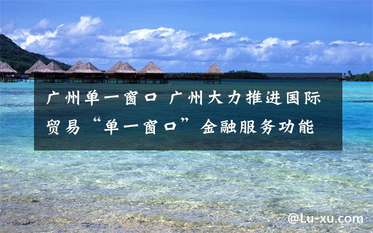 广州单一窗口 广州大力推进国际贸易“单一窗口”金融服务功能