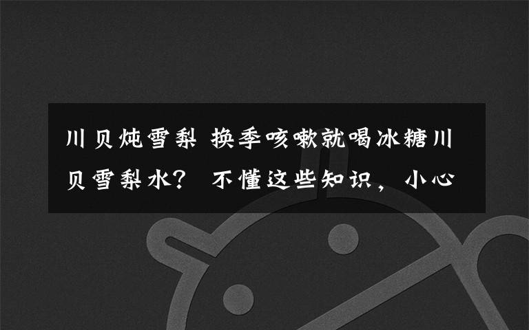 川贝炖雪梨 换季咳嗽就喝冰糖川贝雪梨水? 不懂这些知识,小心越喝越严重