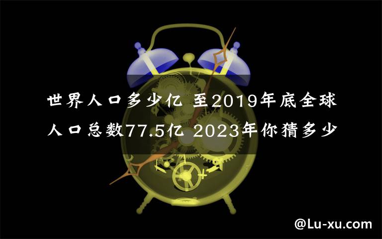 世界人口多少亿 至2019年底全球人口总数77.5亿 2023年你猜多少