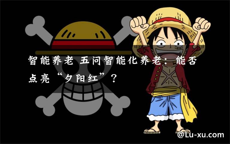 智能养老 五问智能化养老：能否点亮“夕阳红”？