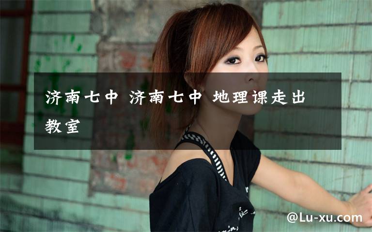 济南七中 济南七中 地理课走出教室