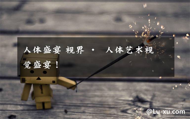 人体盛宴 视界 •  人体艺术视觉盛宴!
