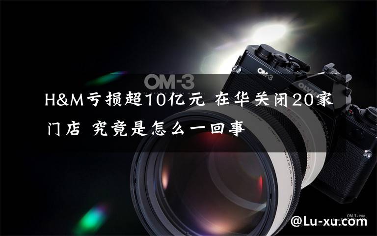 H&M亏损超10亿元 在华关闭20家门店 究竟是怎么一回事