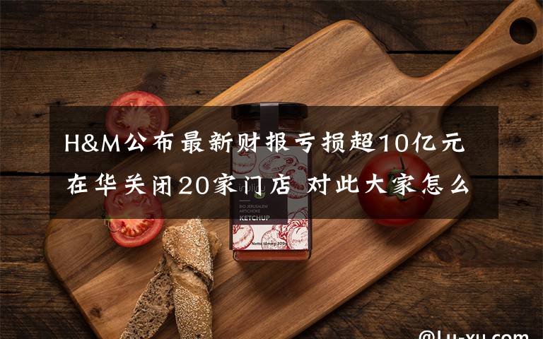 H&M公布最新财报亏损超10亿元 在华关闭20家门店 对此大家怎么看?