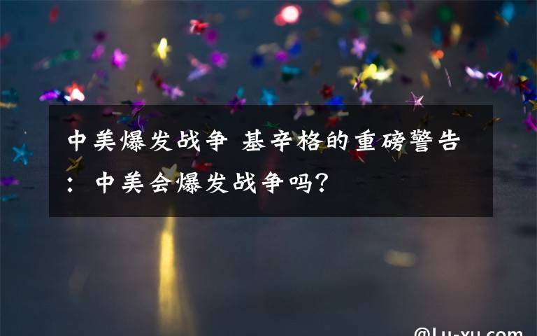 中美爆发战争 基辛格的重磅警告：中美会爆发战争吗？