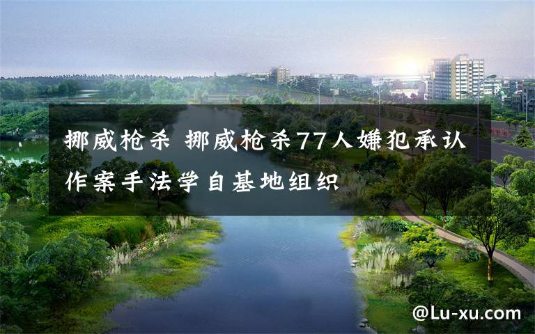 挪威枪杀 挪威枪杀77人嫌犯承认作案手法学自基地组织