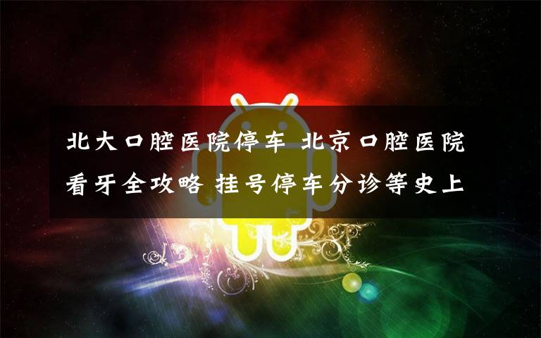 北大口腔医院停车 北京口腔医院看牙全攻略 挂号停车分诊等史上最详细