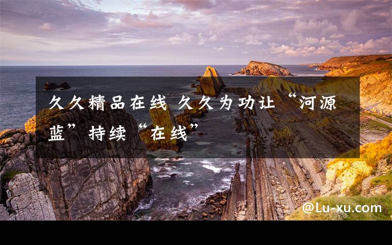 久久精品在线 久久为功让“河源蓝”持续“在线”