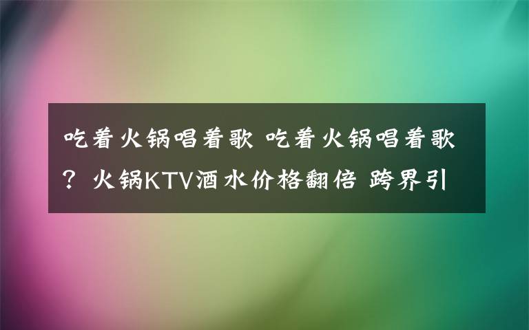 吃着火锅唱着歌 吃着火锅唱着歌？火锅KTV酒水价格翻倍 跨界引质疑