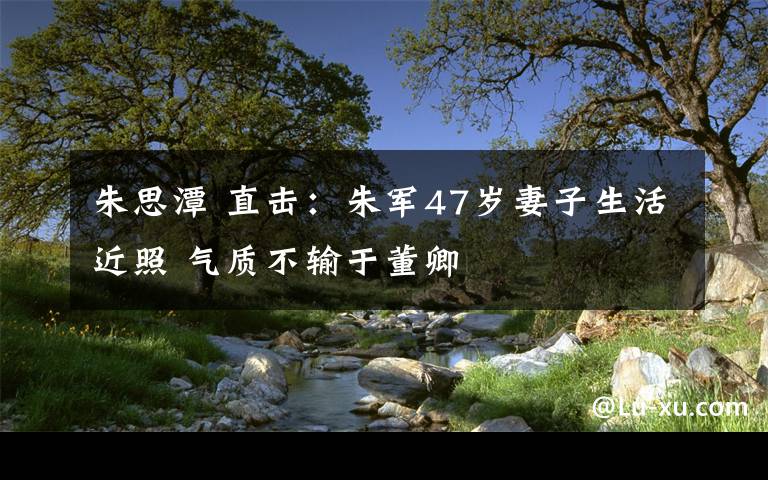 朱思潭 直击:朱军47岁妻子生活近照 气质不输于董卿