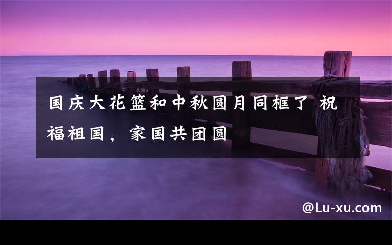 国庆大花篮和中秋圆月同框了 祝福祖国,家国共团圆
