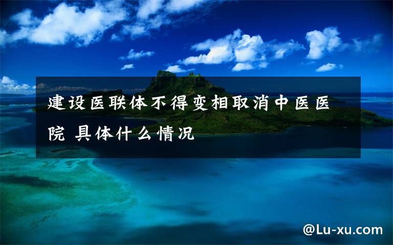 建设医联体不得变相取消中医医院 具体什么情况