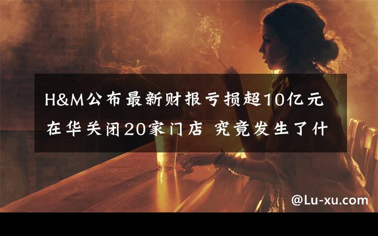 H&M公布最新财报亏损超10亿元 在华关闭20家门店 究竟发生了什么?