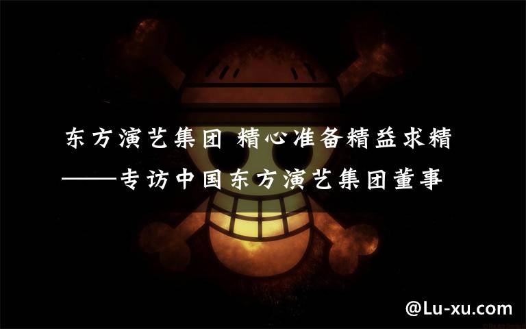 东方演艺集团 精心准备精益求精——专访中国东方演艺集团董事长兼总经理、著名男高音歌唱家顾欣