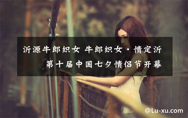 沂源牛郎织女 牛郎织女·情定沂源 第十届中国七夕情侣节开幕