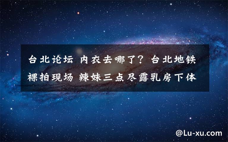 台北论坛 内衣去哪了？台北地铁裸拍现场 辣妹三点尽露乳房下体全裸丢进人脸