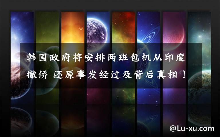 韩国政府将安排两班包机从印度撤侨 还原事发经过及背后真相!
