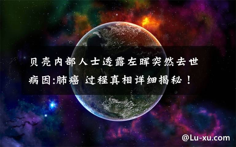 贝壳内部人士透露左晖突然去世病因:肺癌 过程真相详细揭秘!