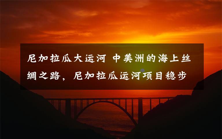 尼加拉瓜大运河 中美洲的海上丝绸之路,尼加拉瓜运河项目稳步推进