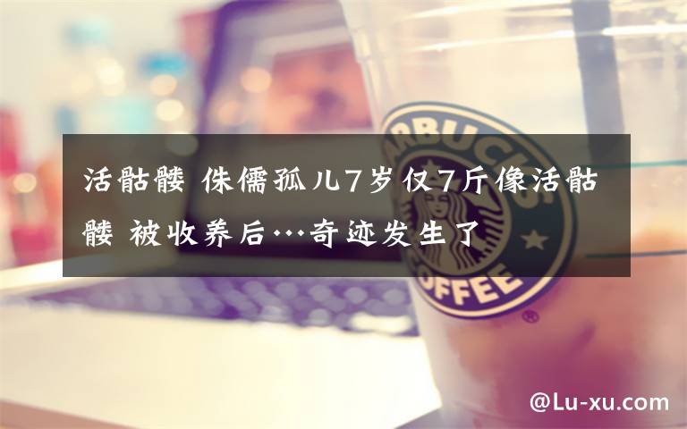 活骷髅 侏儒孤儿7岁仅7斤像活骷髅 被收养后…奇迹发生了