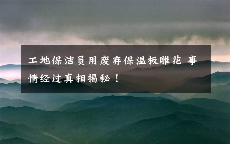 工地保洁员用废弃保温板雕花 事情经过真相揭秘！