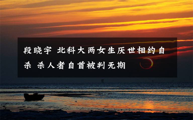 段晓宇 北科大两女生厌世相约自杀 杀人者自首被判无期