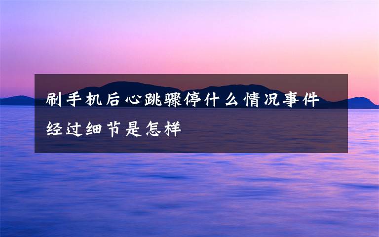刷手机后心跳骤停什么情况事件经过细节是怎样
