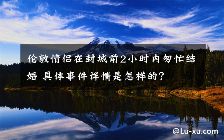 伦敦情侣在封城前2小时内匆忙结婚 具体事件详情是怎样的?