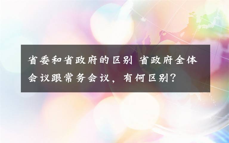 省委和省政府的区别 省政府全体会议跟常务会议，有何区别？