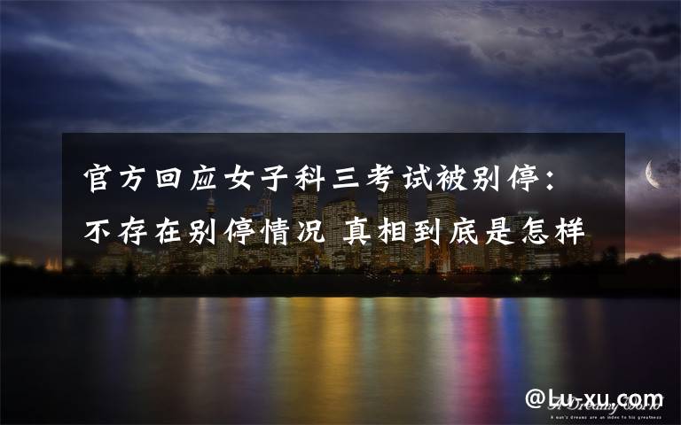 官方回应女子科三考试被别停:不存在别停情况 真相到底是怎样的?