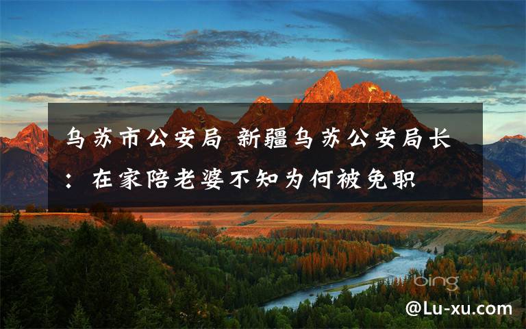 乌苏市公安局 新疆乌苏公安局长:在家陪老婆不知为何被免职