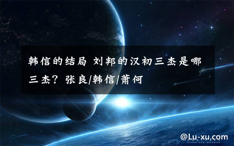 韩信的结局 刘邦的汉初三杰是哪三杰?张良/韩信/萧何