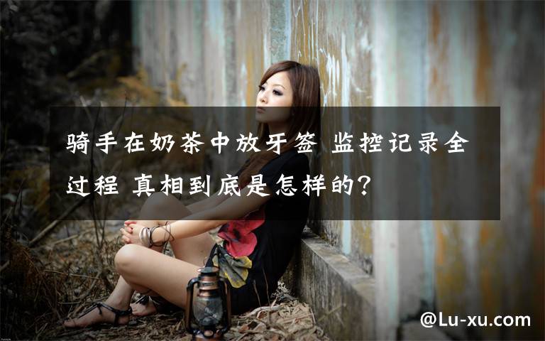 骑手在奶茶中放牙签 监控记录全过程 真相到底是怎样的?