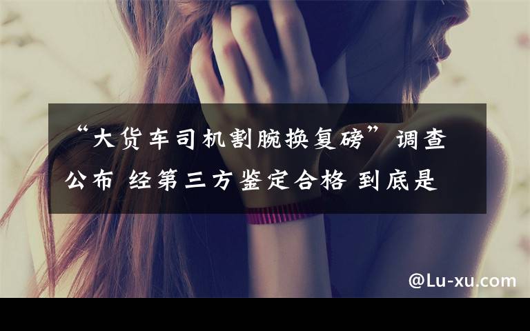 “大货车司机割腕换复磅”调查公布 经第三方鉴定合格 到底是什么状况？